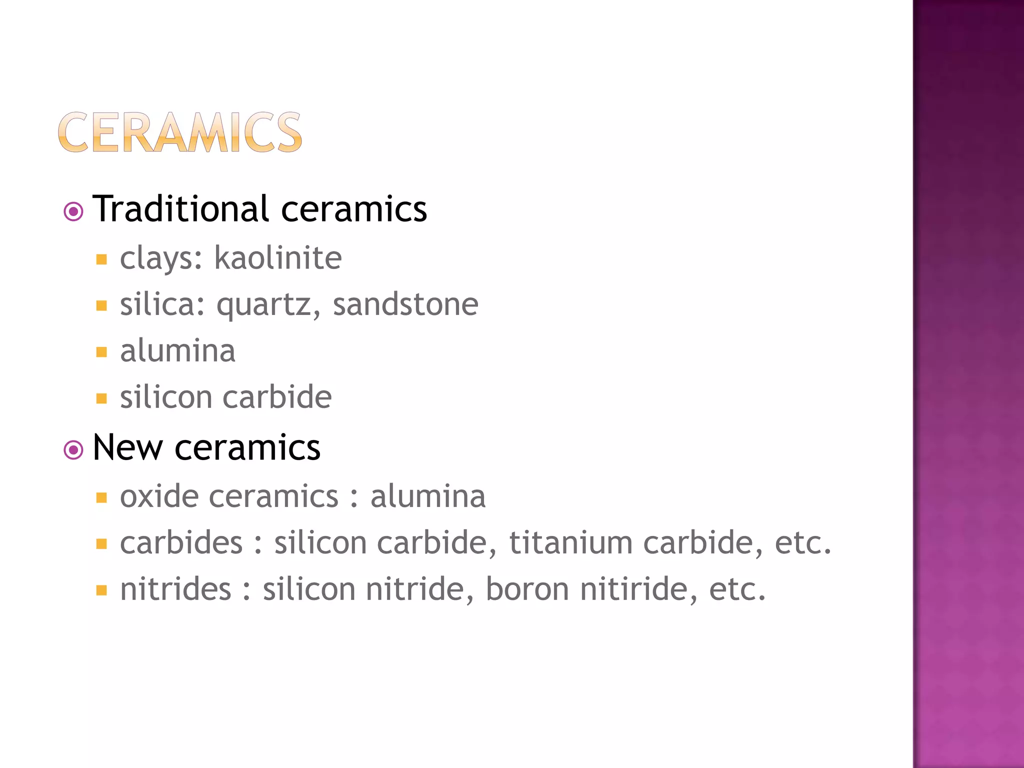  Traditional    ceramics
     clays: kaolinite
     silica: quartz, sandstone
     alumina
     silicon carbide
 New    ceramics
     oxide ceramics : alumina
     carbides : silicon carbide, titanium carbide, etc.
     nitrides : silicon nitride, boron nitiride, etc.
 