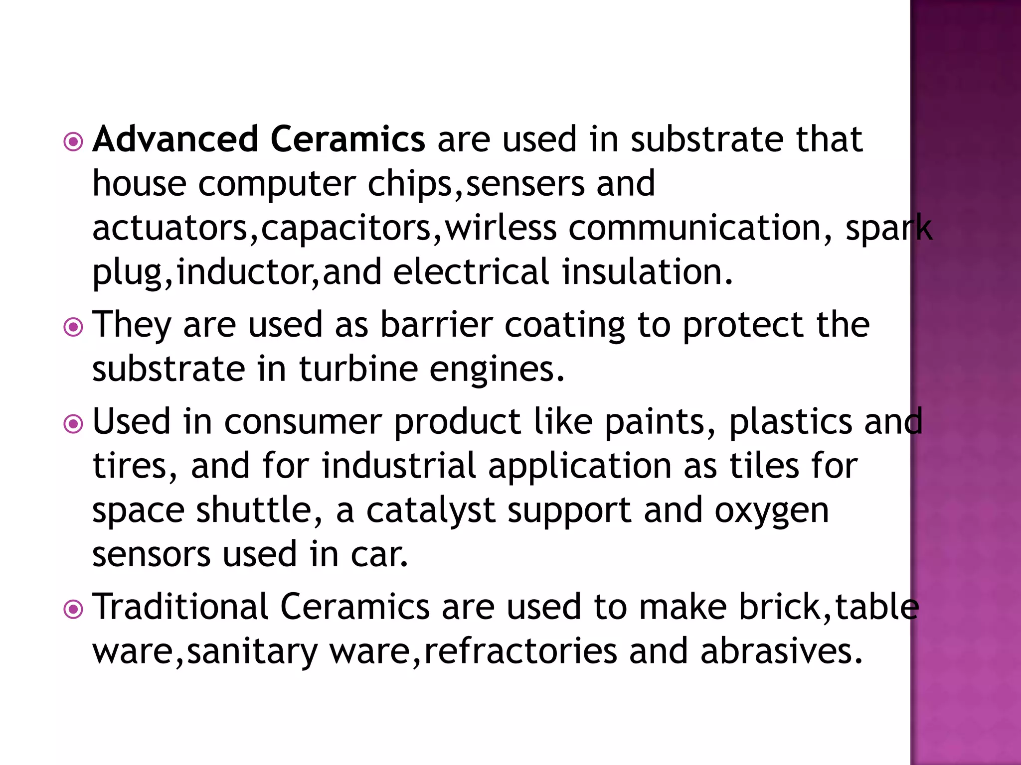  Advanced    Ceramics are used in substrate that
  house computer chips,sensers and
  actuators,capacitors,wirless communication, spark
  plug,inductor,and electrical insulation.
 They are used as barrier coating to protect the
  substrate in turbine engines.
 Used in consumer product like paints, plastics and
  tires, and for industrial application as tiles for
  space shuttle, a catalyst support and oxygen
  sensors used in car.
 Traditional Ceramics are used to make brick,table
  ware,sanitary ware,refractories and abrasives.
 