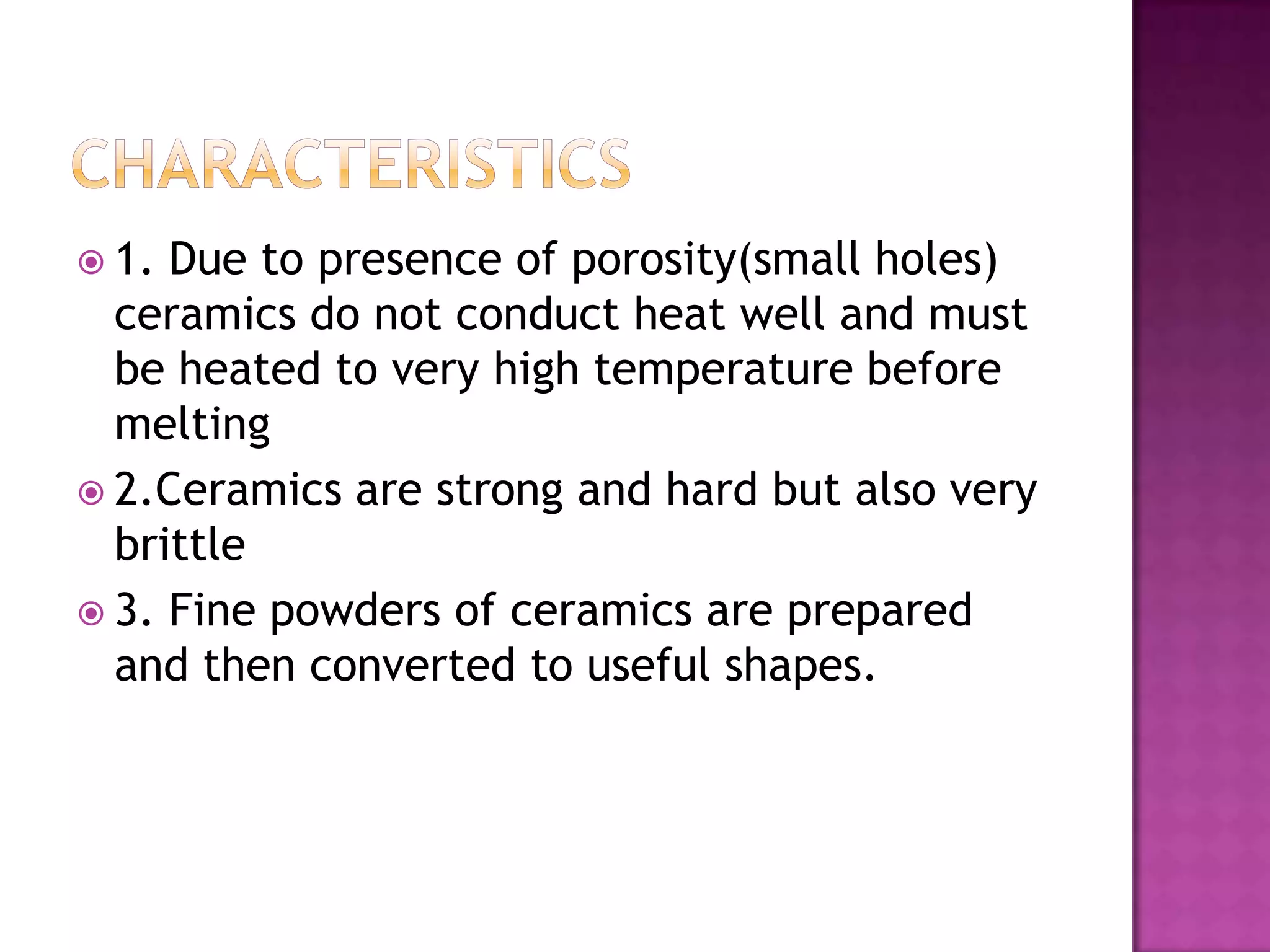  1. Due to presence of porosity(small holes)
  ceramics do not conduct heat well and must
  be heated to very high temperature before
  melting
 2.Ceramics are strong and hard but also very
  brittle
 3. Fine powders of ceramics are prepared
  and then converted to useful shapes.
 