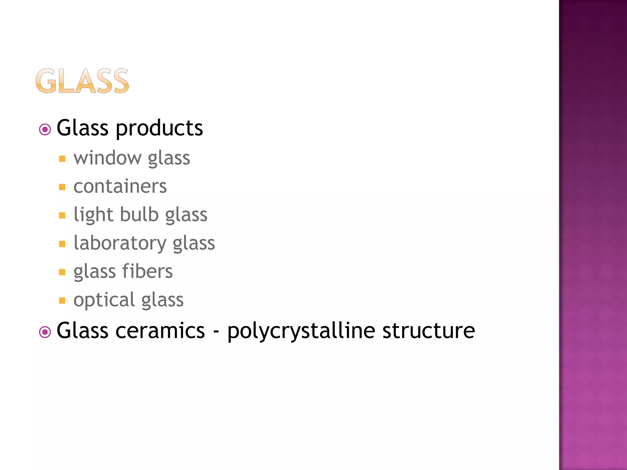  Glass   products
    window glass
    containers
    light bulb glass
    laboratory glass
    glass fibers
    optical glass
 Glass   ceramics - polycrystalline structure
 