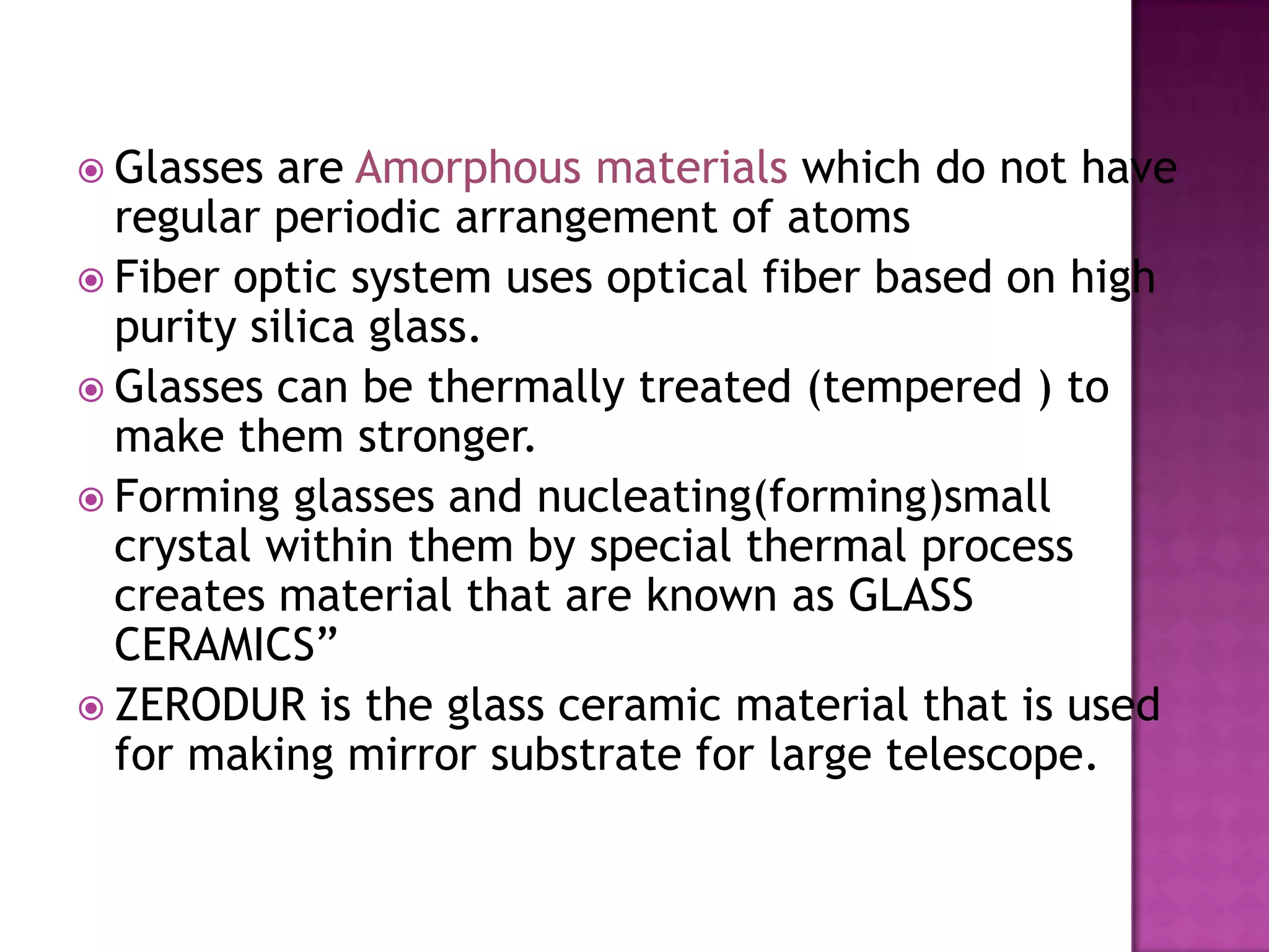  Glasses  are Amorphous materials which do not have
  regular periodic arrangement of atoms
 Fiber optic system uses optical fiber based on high
  purity silica glass.
 Glasses can be thermally treated (tempered ) to
  make them stronger.
 Forming glasses and nucleating(forming)small
  crystal within them by special thermal process
  creates material that are known as GLASS
  CERAMICS”
 ZERODUR is the glass ceramic material that is used
  for making mirror substrate for large telescope.
 