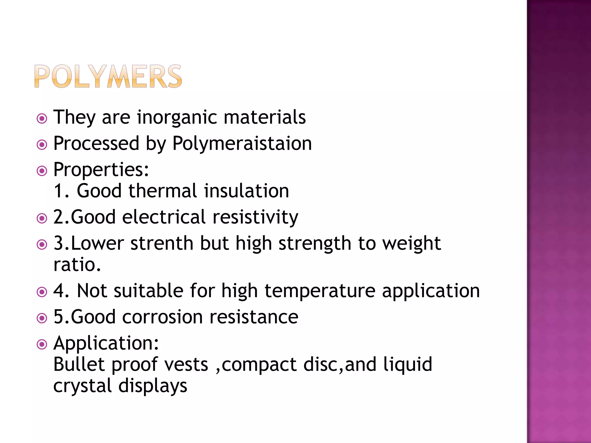  They are inorganic materials
 Processed by Polymeraistaion
 Properties:
  1. Good thermal insulation
 2.Good electrical resistivity
 3.Lower strenth but high strength to weight
  ratio.
 4. Not suitable for high temperature application
 5.Good corrosion resistance
 Application:
  Bullet proof vests ,compact disc,and liquid
  crystal displays
 