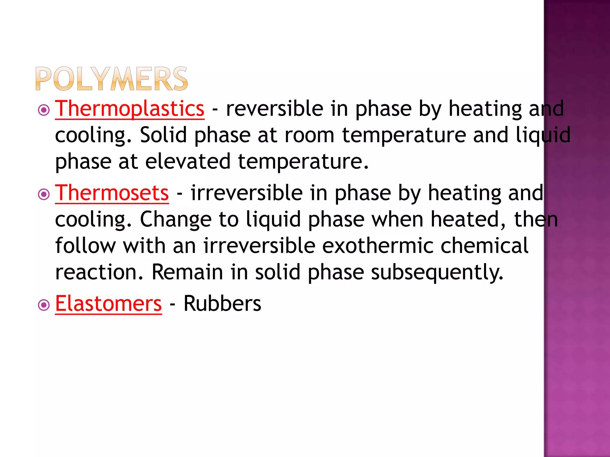  Thermoplastics  - reversible in phase by heating and
  cooling. Solid phase at room temperature and liquid
  phase at elevated temperature.
 Thermosets - irreversible in phase by heating and
  cooling. Change to liquid phase when heated, then
  follow with an irreversible exothermic chemical
  reaction. Remain in solid phase subsequently.
 Elastomers - Rubbers
 