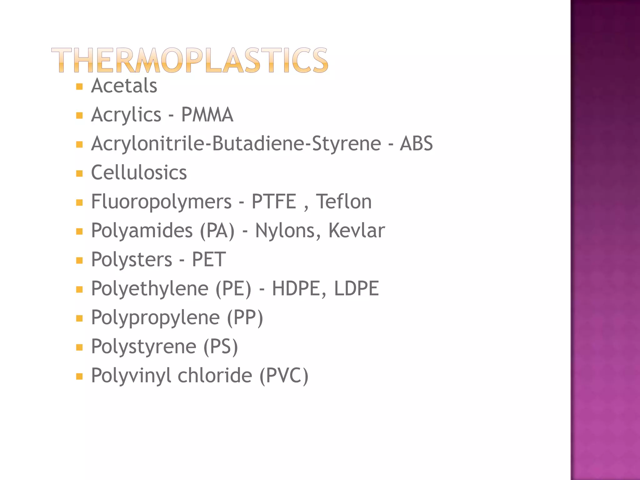    Acetals
   Acrylics - PMMA
   Acrylonitrile-Butadiene-Styrene - ABS
   Cellulosics
   Fluoropolymers - PTFE , Teflon
   Polyamides (PA) - Nylons, Kevlar
   Polysters - PET
   Polyethylene (PE) - HDPE, LDPE
   Polypropylene (PP)
   Polystyrene (PS)
   Polyvinyl chloride (PVC)
 