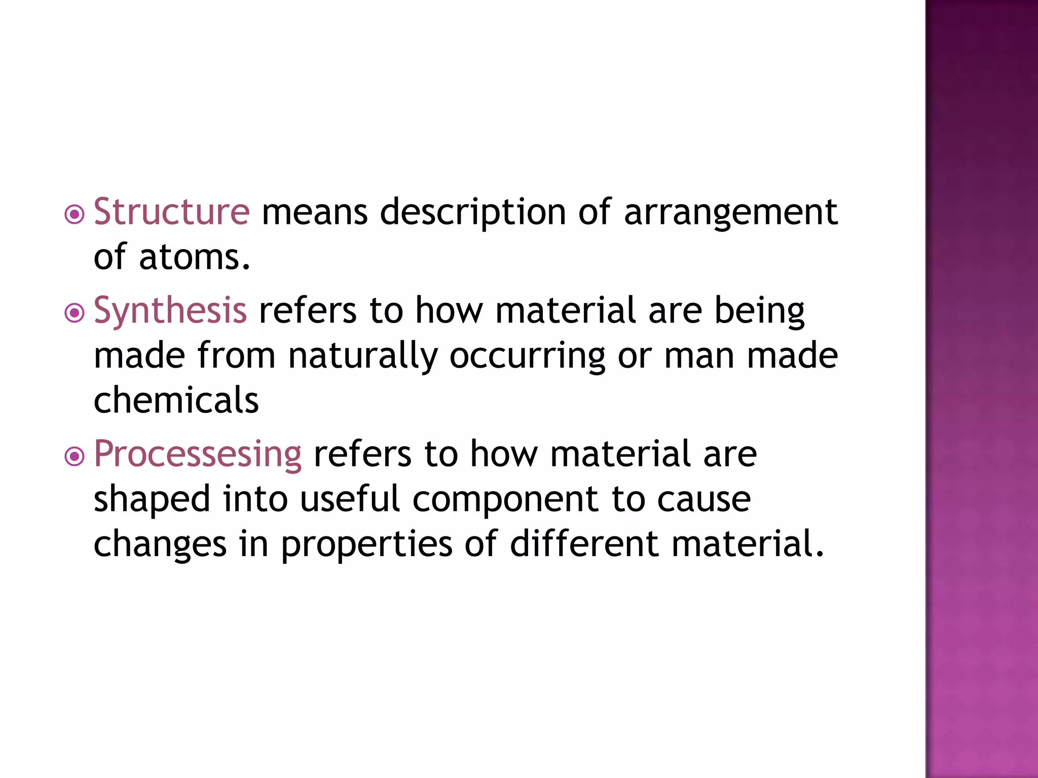  Structure   means description of arrangement
  of atoms.
 Synthesis refers to how material are being
  made from naturally occurring or man made
  chemicals
 Processesing refers to how material are
  shaped into useful component to cause
  changes in properties of different material.
 