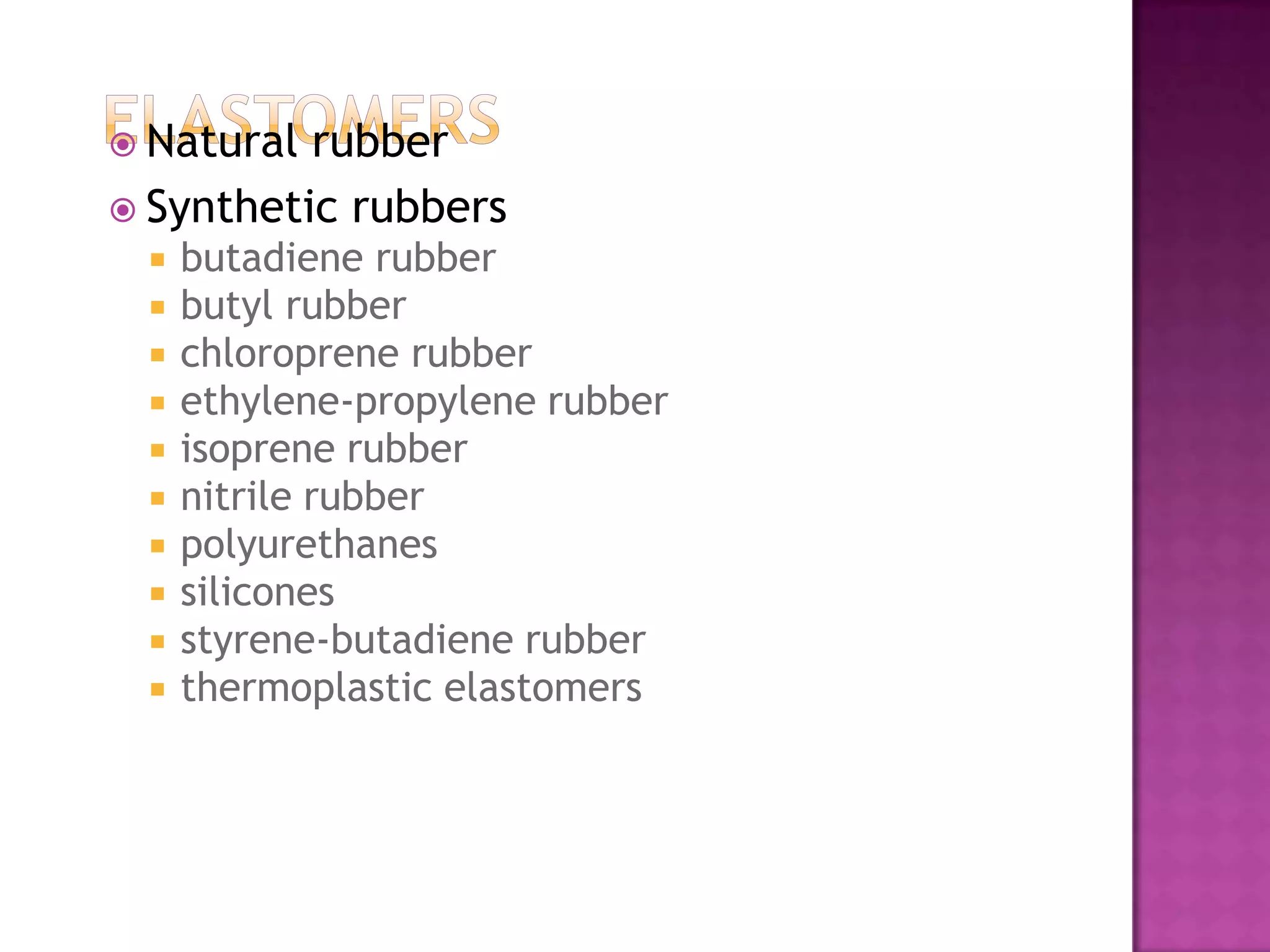  Natural rubber
 Synthetic rubbers
    butadiene rubber
    butyl rubber
    chloroprene rubber
    ethylene-propylene rubber
    isoprene rubber
    nitrile rubber
    polyurethanes
    silicones
    styrene-butadiene rubber
    thermoplastic elastomers
 