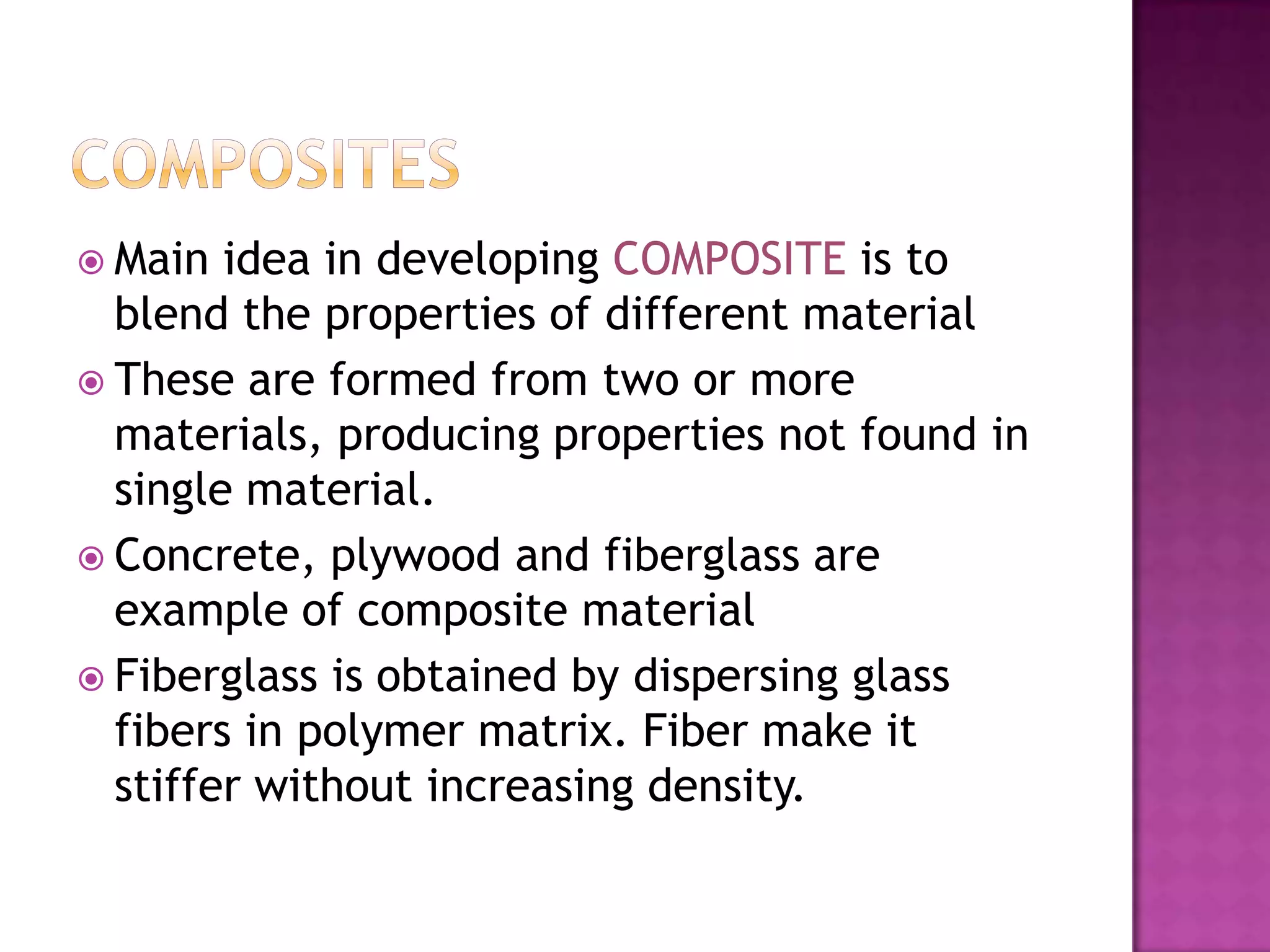  Main  idea in developing COMPOSITE is to
  blend the properties of different material
 These are formed from two or more
  materials, producing properties not found in
  single material.
 Concrete, plywood and fiberglass are
  example of composite material
 Fiberglass is obtained by dispersing glass
  fibers in polymer matrix. Fiber make it
  stiffer without increasing density.
 