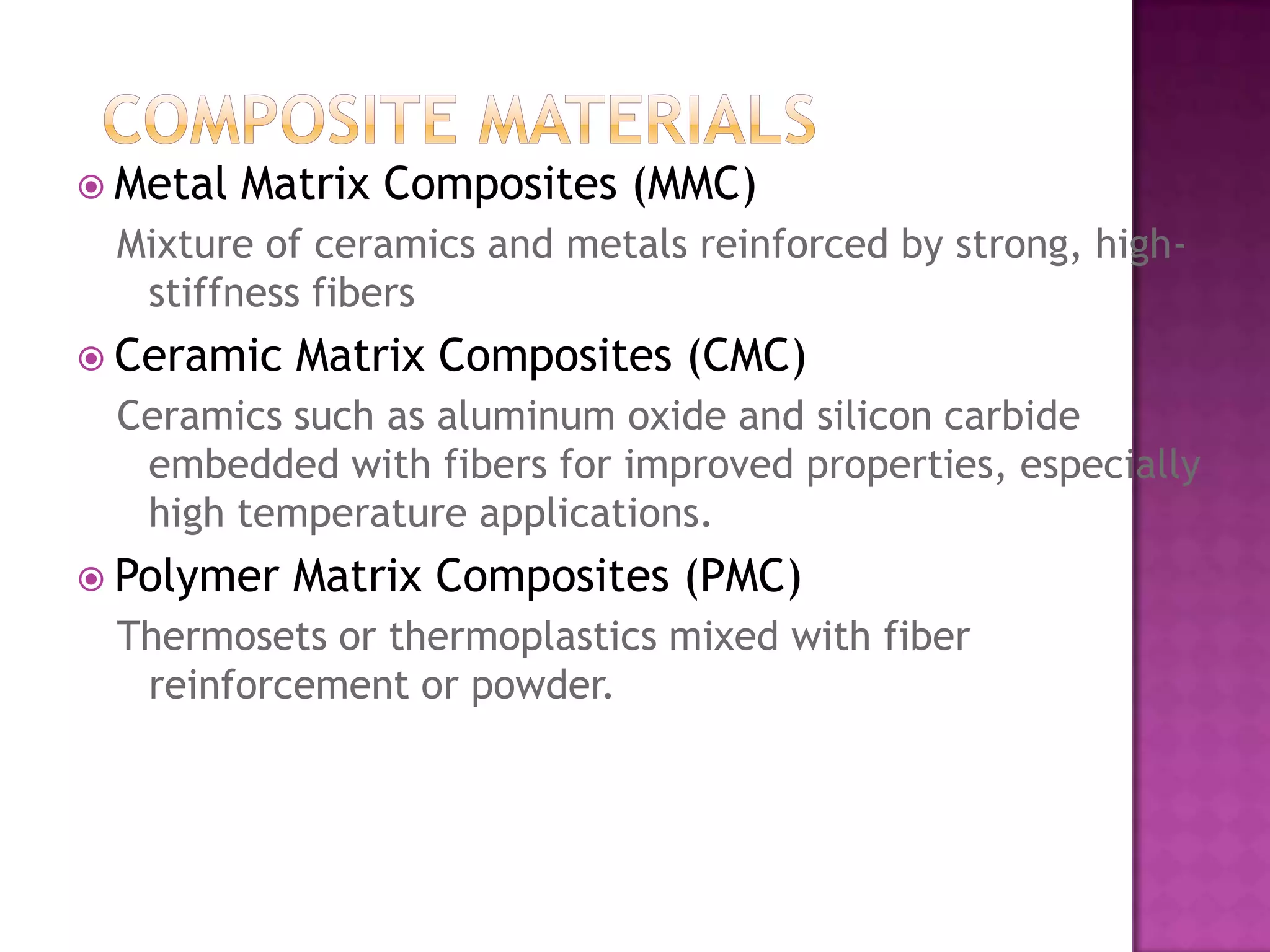  Metal   Matrix Composites (MMC)
 Mixture of ceramics and metals reinforced by strong, high-
  stiffness fibers
 Ceramic   Matrix Composites (CMC)
 Ceramics such as aluminum oxide and silicon carbide
  embedded with fibers for improved properties, especially
  high temperature applications.
 Polymer   Matrix Composites (PMC)
 Thermosets or thermoplastics mixed with fiber
  reinforcement or powder.
 