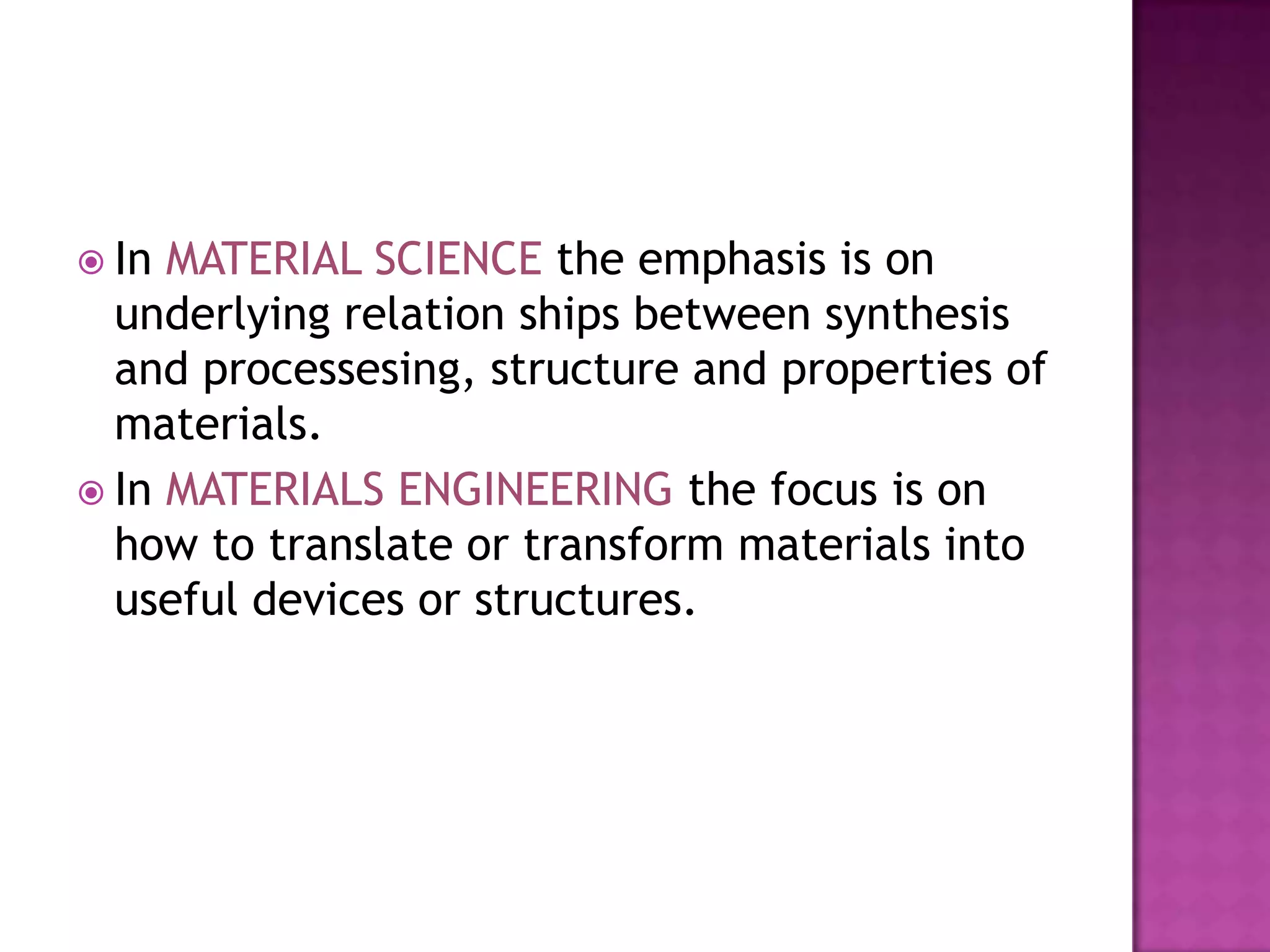  In MATERIAL SCIENCE the emphasis is on
  underlying relation ships between synthesis
  and processesing, structure and properties of
  materials.
 In MATERIALS ENGINEERING the focus is on
  how to translate or transform materials into
  useful devices or structures.
 