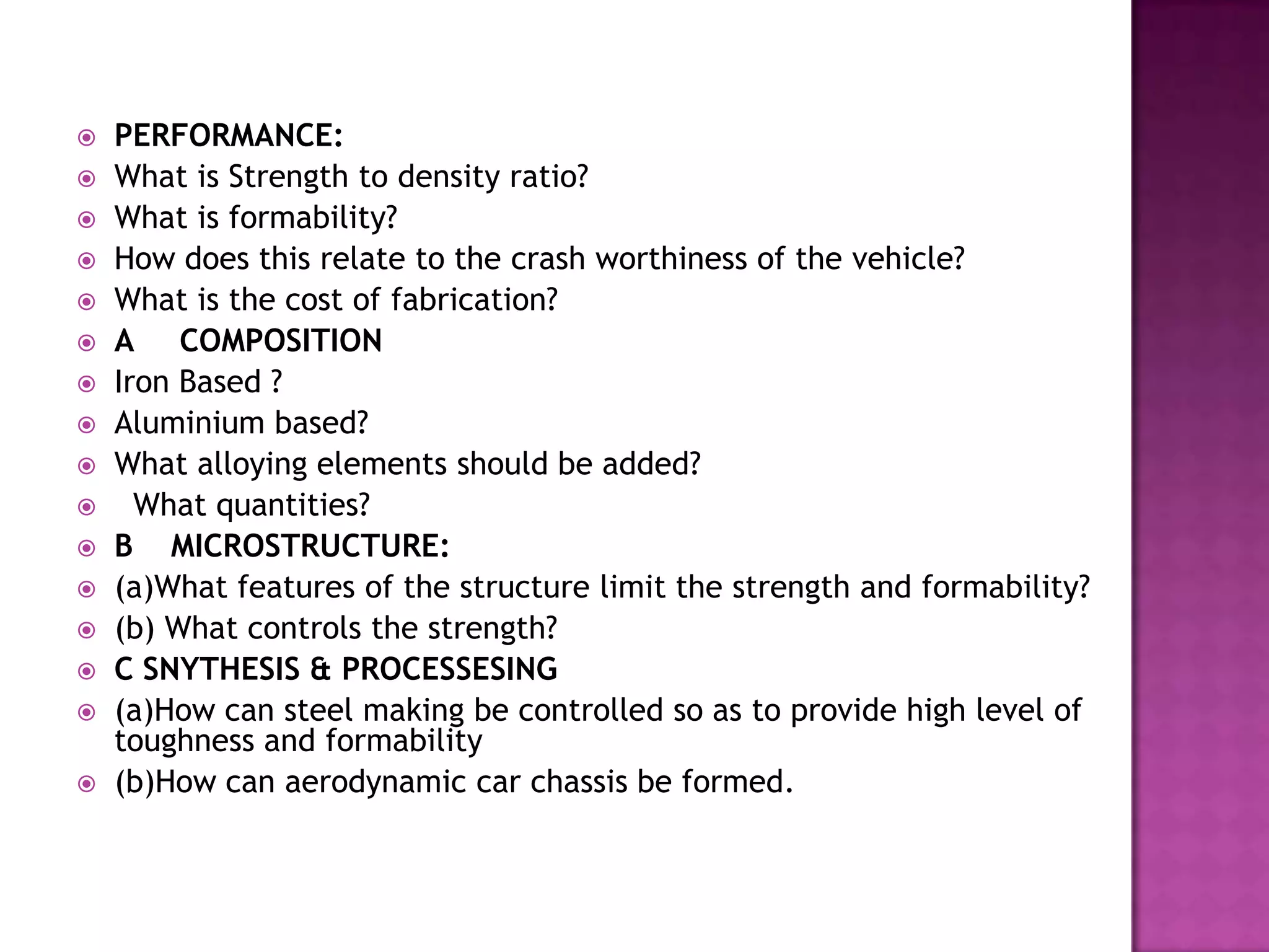    PERFORMANCE:
   What is Strength to density ratio?
   What is formability?
   How does this relate to the crash worthiness of the vehicle?
   What is the cost of fabrication?
   A COMPOSITION
   Iron Based ?
   Aluminium based?
   What alloying elements should be added?
     What quantities?
   B MICROSTRUCTURE:
   (a)What features of the structure limit the strength and formability?
   (b) What controls the strength?
   C SNYTHESIS & PROCESSESING
   (a)How can steel making be controlled so as to provide high level of
    toughness and formability
   (b)How can aerodynamic car chassis be formed.
 