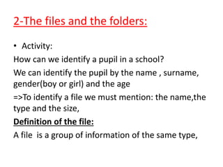 2-The files and the folders:
• Activity:
How can we identify a pupil in a school?
We can identify the pupil by the name , surname,
gender(boy or girl) and the age
=>To identify a file we must mention: the name,the
type and the size,
Definition of the file:
A file is a group of information of the same type,
 