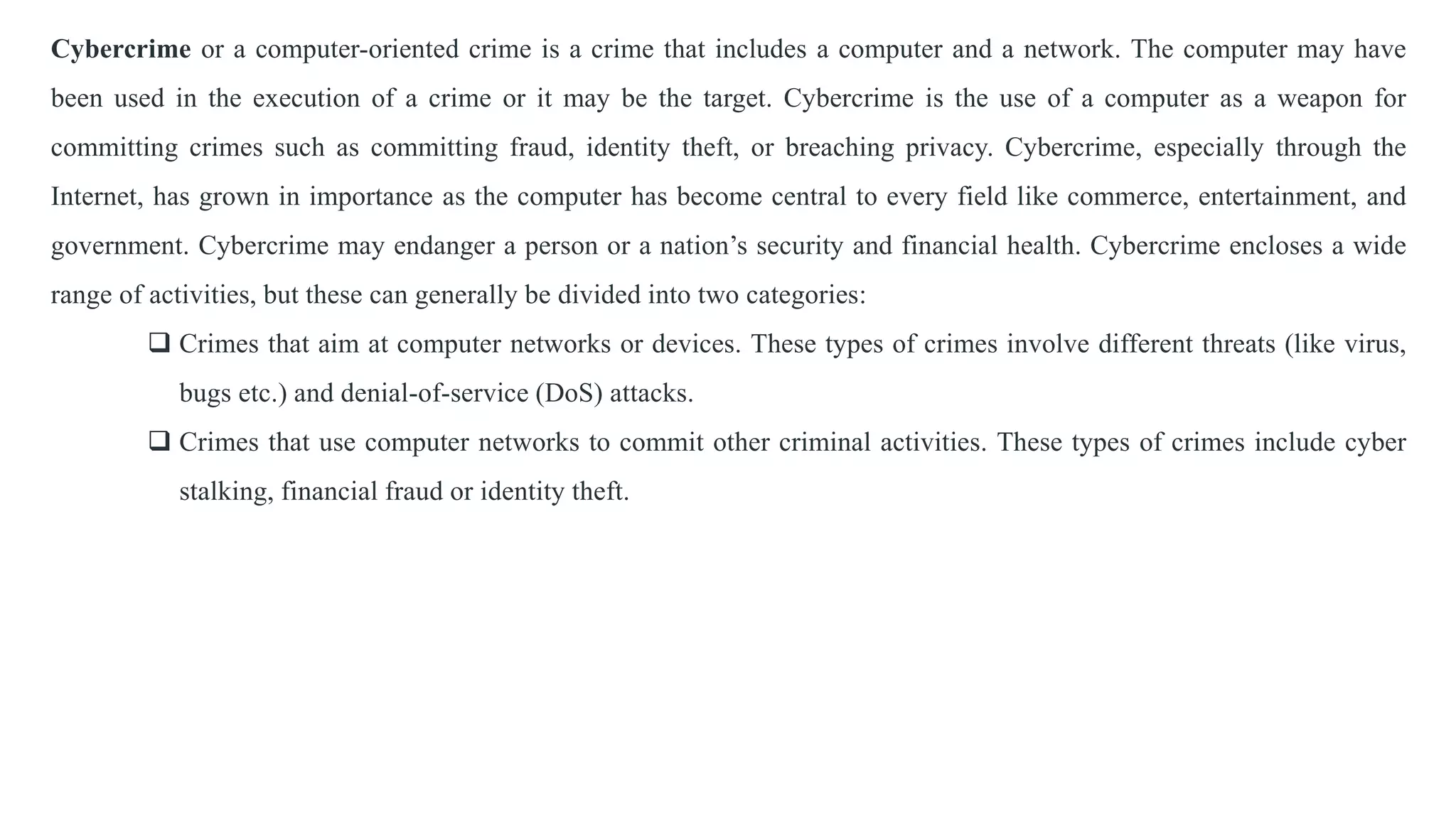 Cybercrime or a computer-oriented crime is a crime that includes a computer and a network. The computer may have
been used in the execution of a crime or it may be the target. Cybercrime is the use of a computer as a weapon for
committing crimes such as committing fraud, identity theft, or breaching privacy. Cybercrime, especially through the
Internet, has grown in importance as the computer has become central to every field like commerce, entertainment, and
government. Cybercrime may endanger a person or a nation’s security and financial health. Cybercrime encloses a wide
range of activities, but these can generally be divided into two categories:
 Crimes that aim at computer networks or devices. These types of crimes involve different threats (like virus,
bugs etc.) and denial-of-service (DoS) attacks.
 Crimes that use computer networks to commit other criminal activities. These types of crimes include cyber
stalking, financial fraud or identity theft.
 