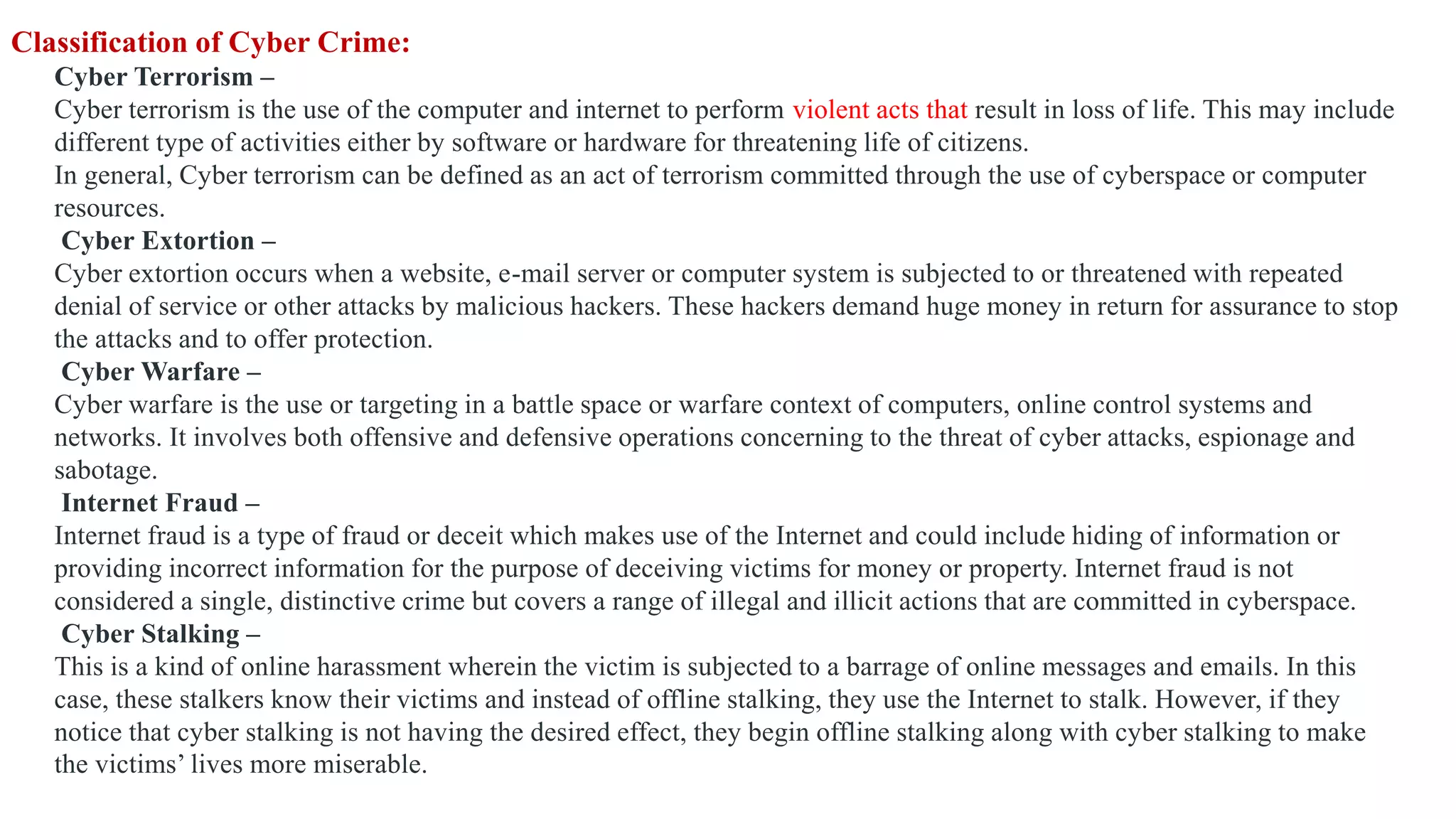 Classification of Cyber Crime:
Cyber Terrorism –
Cyber terrorism is the use of the computer and internet to perform violent acts that result in loss of life. This may include
different type of activities either by software or hardware for threatening life of citizens.
In general, Cyber terrorism can be defined as an act of terrorism committed through the use of cyberspace or computer
resources.
Cyber Extortion –
Cyber extortion occurs when a website, e-mail server or computer system is subjected to or threatened with repeated
denial of service or other attacks by malicious hackers. These hackers demand huge money in return for assurance to stop
the attacks and to offer protection.
Cyber Warfare –
Cyber warfare is the use or targeting in a battle space or warfare context of computers, online control systems and
networks. It involves both offensive and defensive operations concerning to the threat of cyber attacks, espionage and
sabotage.
Internet Fraud –
Internet fraud is a type of fraud or deceit which makes use of the Internet and could include hiding of information or
providing incorrect information for the purpose of deceiving victims for money or property. Internet fraud is not
considered a single, distinctive crime but covers a range of illegal and illicit actions that are committed in cyberspace.
Cyber Stalking –
This is a kind of online harassment wherein the victim is subjected to a barrage of online messages and emails. In this
case, these stalkers know their victims and instead of offline stalking, they use the Internet to stalk. However, if they
notice that cyber stalking is not having the desired effect, they begin offline stalking along with cyber stalking to make
the victims’ lives more miserable.
 