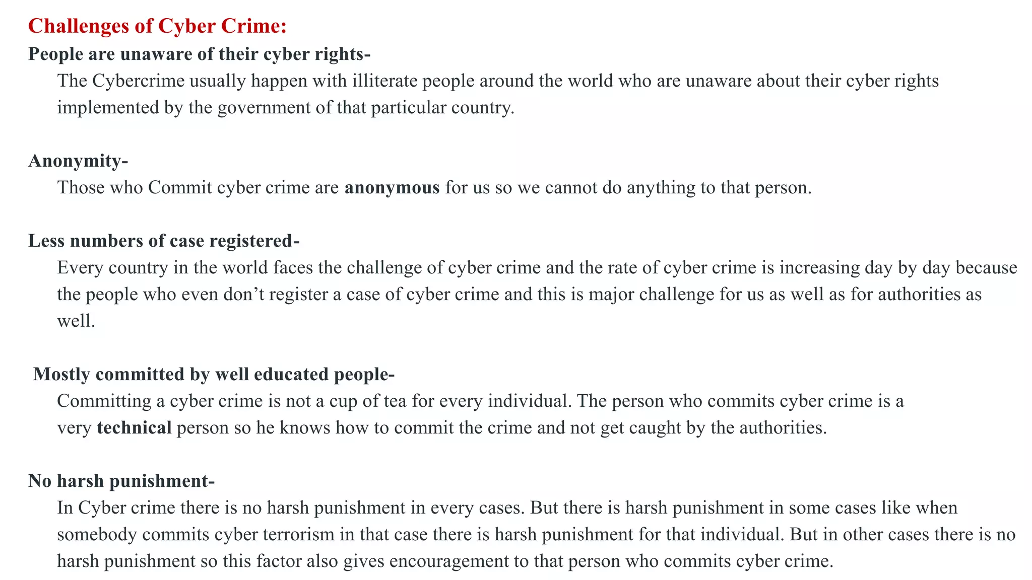 Challenges of Cyber Crime:
People are unaware of their cyber rights-
The Cybercrime usually happen with illiterate people around the world who are unaware about their cyber rights
implemented by the government of that particular country.
Anonymity-
Those who Commit cyber crime are anonymous for us so we cannot do anything to that person.
Less numbers of case registered-
Every country in the world faces the challenge of cyber crime and the rate of cyber crime is increasing day by day because
the people who even don’t register a case of cyber crime and this is major challenge for us as well as for authorities as
well.
Mostly committed by well educated people-
Committing a cyber crime is not a cup of tea for every individual. The person who commits cyber crime is a
very technical person so he knows how to commit the crime and not get caught by the authorities.
No harsh punishment-
In Cyber crime there is no harsh punishment in every cases. But there is harsh punishment in some cases like when
somebody commits cyber terrorism in that case there is harsh punishment for that individual. But in other cases there is no
harsh punishment so this factor also gives encouragement to that person who commits cyber crime.
 