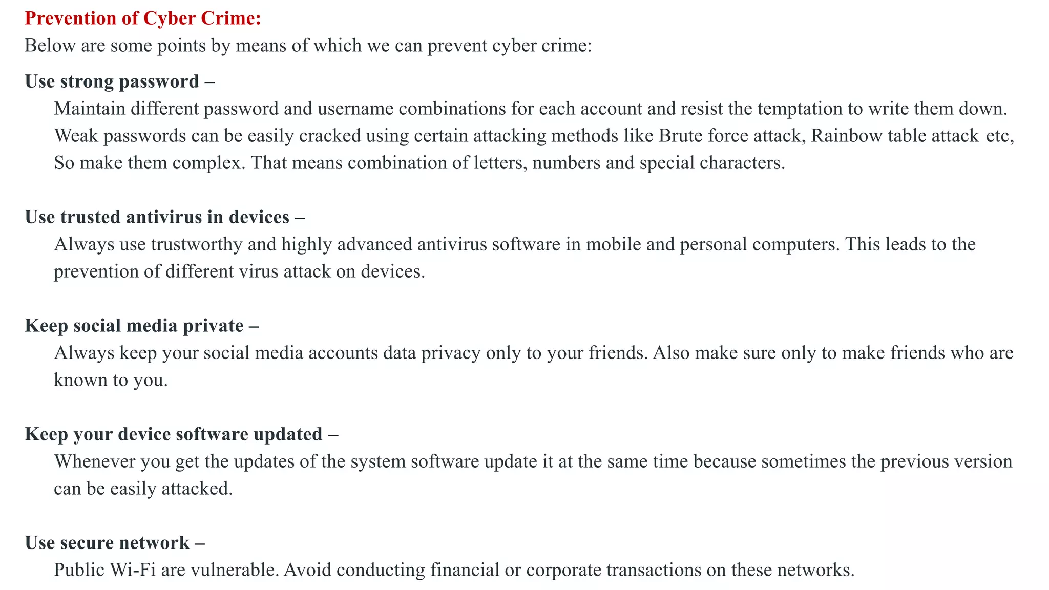 Prevention of Cyber Crime:
Below are some points by means of which we can prevent cyber crime:
Use strong password –
Maintain different password and username combinations for each account and resist the temptation to write them down.
Weak passwords can be easily cracked using certain attacking methods like Brute force attack, Rainbow table attack etc,
So make them complex. That means combination of letters, numbers and special characters.
Use trusted antivirus in devices –
Always use trustworthy and highly advanced antivirus software in mobile and personal computers. This leads to the
prevention of different virus attack on devices.
Keep social media private –
Always keep your social media accounts data privacy only to your friends. Also make sure only to make friends who are
known to you.
Keep your device software updated –
Whenever you get the updates of the system software update it at the same time because sometimes the previous version
can be easily attacked.
Use secure network –
Public Wi-Fi are vulnerable. Avoid conducting financial or corporate transactions on these networks.
 