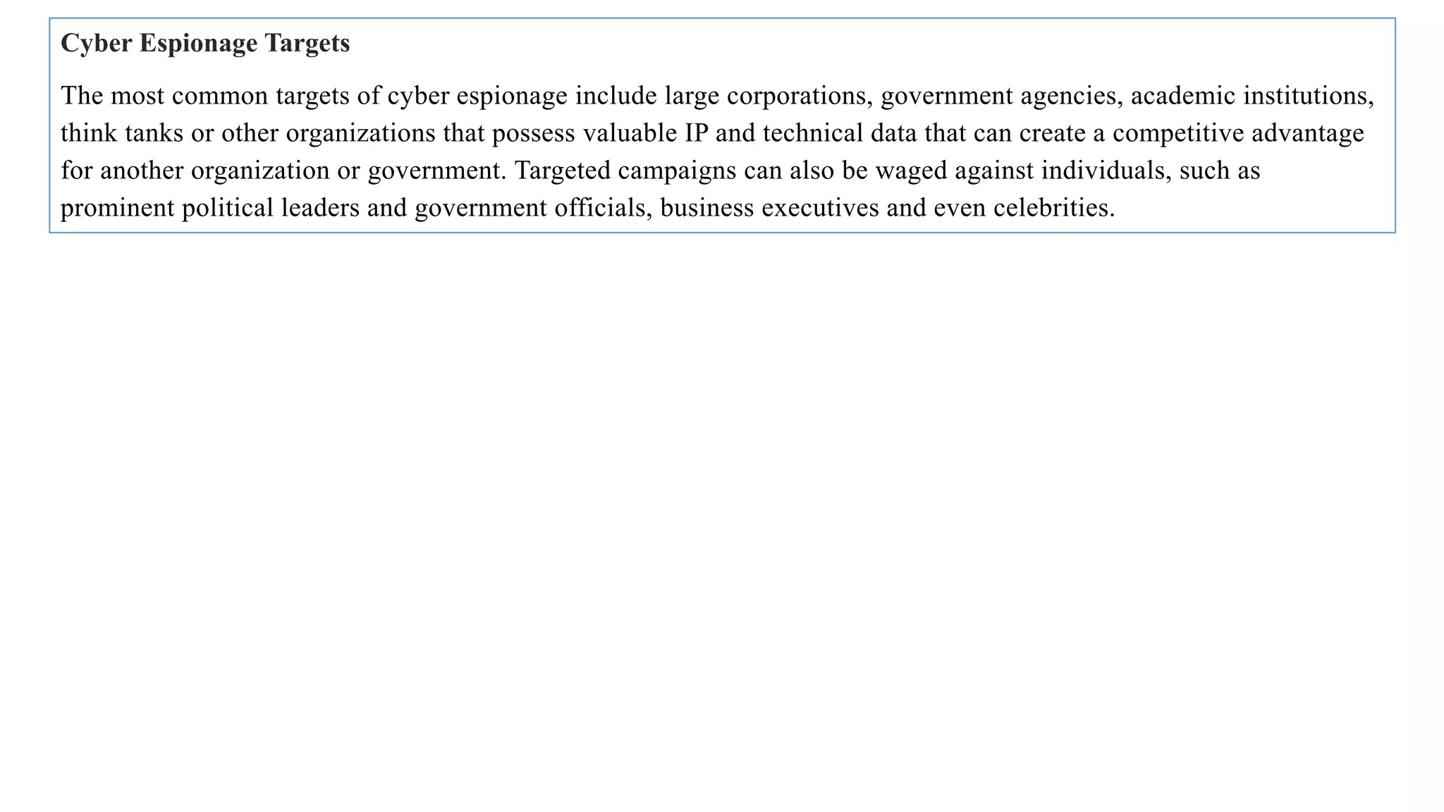 Cyber Espionage Targets
The most common targets of cyber espionage include large corporations, government agencies, academic institutions,
think tanks or other organizations that possess valuable IP and technical data that can create a competitive advantage
for another organization or government. Targeted campaigns can also be waged against individuals, such as
prominent political leaders and government officials, business executives and even celebrities.
 