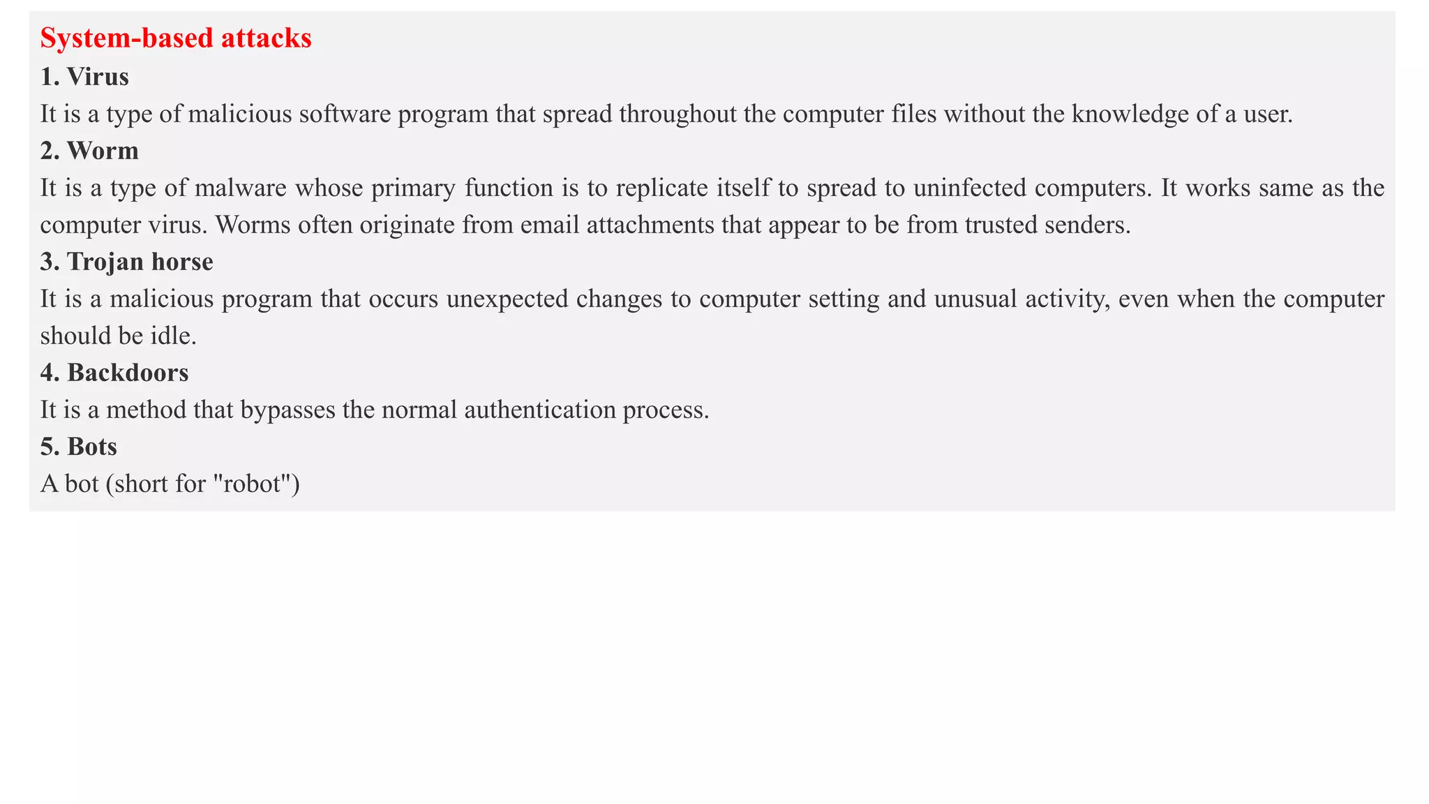 System-based attacks
1. Virus
It is a type of malicious software program that spread throughout the computer files without the knowledge of a user.
2. Worm
It is a type of malware whose primary function is to replicate itself to spread to uninfected computers. It works same as the
computer virus. Worms often originate from email attachments that appear to be from trusted senders.
3. Trojan horse
It is a malicious program that occurs unexpected changes to computer setting and unusual activity, even when the computer
should be idle.
4. Backdoors
It is a method that bypasses the normal authentication process.
5. Bots
A bot (short for "robot")
 