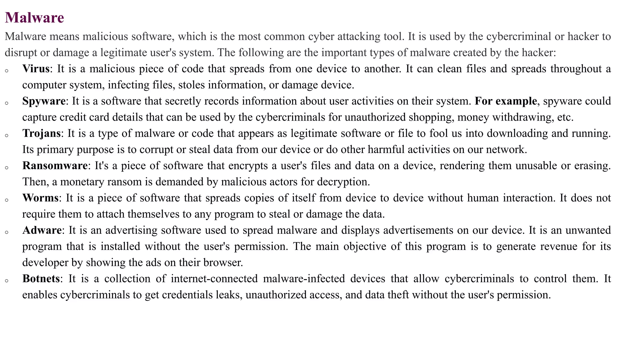 Malware
Malware means malicious software, which is the most common cyber attacking tool. It is used by the cybercriminal or hacker to
disrupt or damage a legitimate user's system. The following are the important types of malware created by the hacker:
o Virus: It is a malicious piece of code that spreads from one device to another. It can clean files and spreads throughout a
computer system, infecting files, stoles information, or damage device.
o Spyware: It is a software that secretly records information about user activities on their system. For example, spyware could
capture credit card details that can be used by the cybercriminals for unauthorized shopping, money withdrawing, etc.
o Trojans: It is a type of malware or code that appears as legitimate software or file to fool us into downloading and running.
Its primary purpose is to corrupt or steal data from our device or do other harmful activities on our network.
o Ransomware: It's a piece of software that encrypts a user's files and data on a device, rendering them unusable or erasing.
Then, a monetary ransom is demanded by malicious actors for decryption.
o Worms: It is a piece of software that spreads copies of itself from device to device without human interaction. It does not
require them to attach themselves to any program to steal or damage the data.
o Adware: It is an advertising software used to spread malware and displays advertisements on our device. It is an unwanted
program that is installed without the user's permission. The main objective of this program is to generate revenue for its
developer by showing the ads on their browser.
o Botnets: It is a collection of internet-connected malware-infected devices that allow cybercriminals to control them. It
enables cybercriminals to get credentials leaks, unauthorized access, and data theft without the user's permission.
 