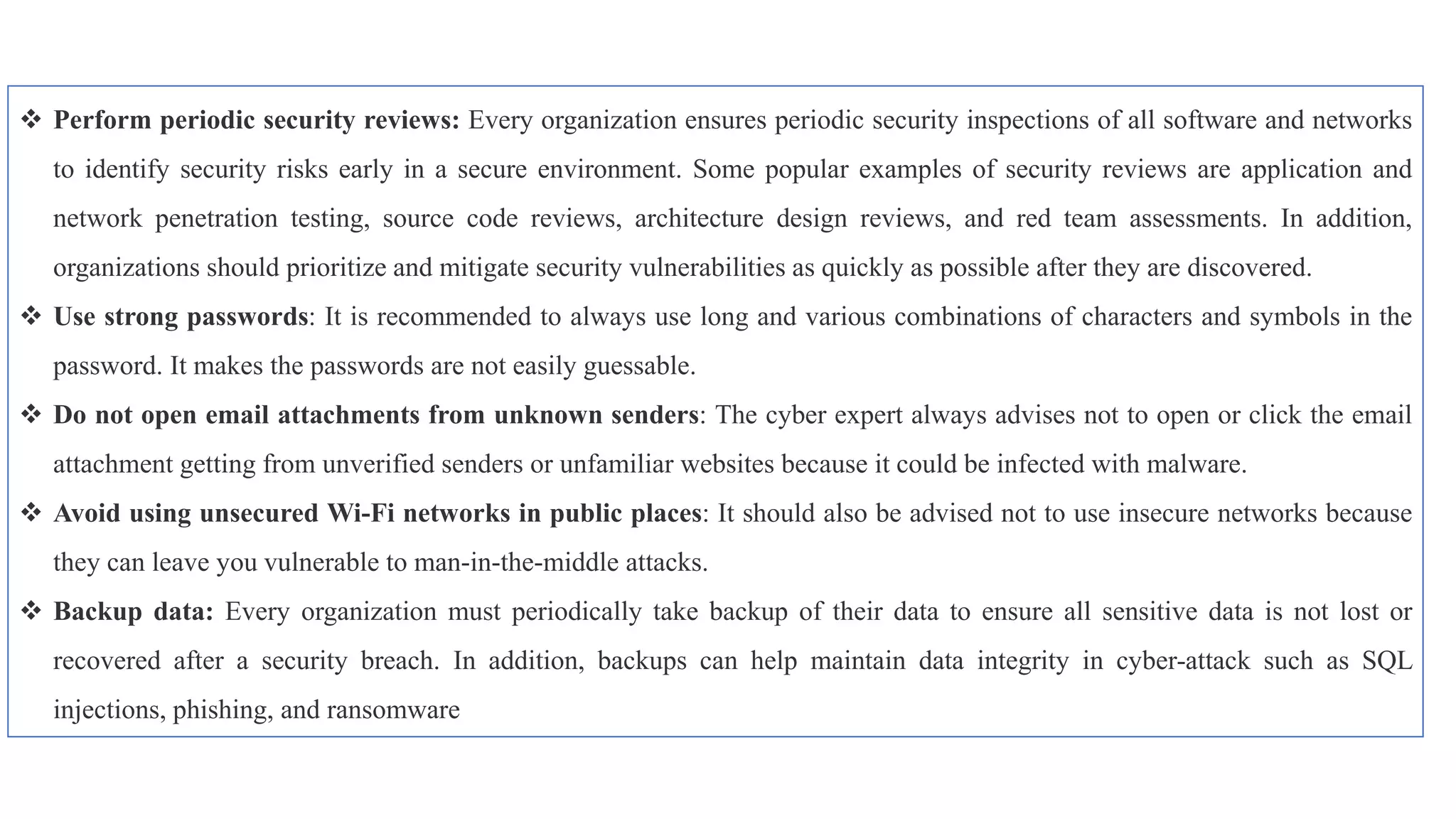 Perform periodic security reviews: Every organization ensures periodic security inspections of all software and networks
to identify security risks early in a secure environment. Some popular examples of security reviews are application and
network penetration testing, source code reviews, architecture design reviews, and red team assessments. In addition,
organizations should prioritize and mitigate security vulnerabilities as quickly as possible after they are discovered.
 Use strong passwords: It is recommended to always use long and various combinations of characters and symbols in the
password. It makes the passwords are not easily guessable.
 Do not open email attachments from unknown senders: The cyber expert always advises not to open or click the email
attachment getting from unverified senders or unfamiliar websites because it could be infected with malware.
 Avoid using unsecured Wi-Fi networks in public places: It should also be advised not to use insecure networks because
they can leave you vulnerable to man-in-the-middle attacks.
 Backup data: Every organization must periodically take backup of their data to ensure all sensitive data is not lost or
recovered after a security breach. In addition, backups can help maintain data integrity in cyber-attack such as SQL
injections, phishing, and ransomware
 