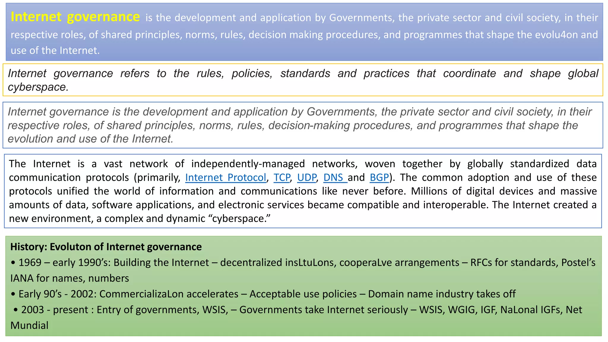 Internet governance is the development and application by Governments, the private sector and civil society, in their
respective roles, of shared principles, norms, rules, decision making procedures, and programmes that shape the evolu4on and
use of the Internet.
Internet governance refers to the rules, policies, standards and practices that coordinate and shape global
cyberspace.
History: Evoluton of Internet governance
• 1969 – early 1990’s: Building the Internet – decentralized insLtuLons, cooperaLve arrangements – RFCs for standards, Postel’s
IANA for names, numbers
• Early 90’s - 2002: CommercializaLon accelerates – Acceptable use policies – Domain name industry takes off
• 2003 - present : Entry of governments, WSIS, – Governments take Internet seriously – WSIS, WGIG, IGF, NaLonal IGFs, Net
Mundial
Internet governance is the development and application by Governments, the private sector and civil society, in their
respective roles, of shared principles, norms, rules, decision-making procedures, and programmes that shape the
evolution and use of the Internet.
The Internet is a vast network of independently-managed networks, woven together by globally standardized data
communication protocols (primarily, Internet Protocol, TCP, UDP, DNS and BGP). The common adoption and use of these
protocols unified the world of information and communications like never before. Millions of digital devices and massive
amounts of data, software applications, and electronic services became compatible and interoperable. The Internet created a
new environment, a complex and dynamic “cyberspace.”
 