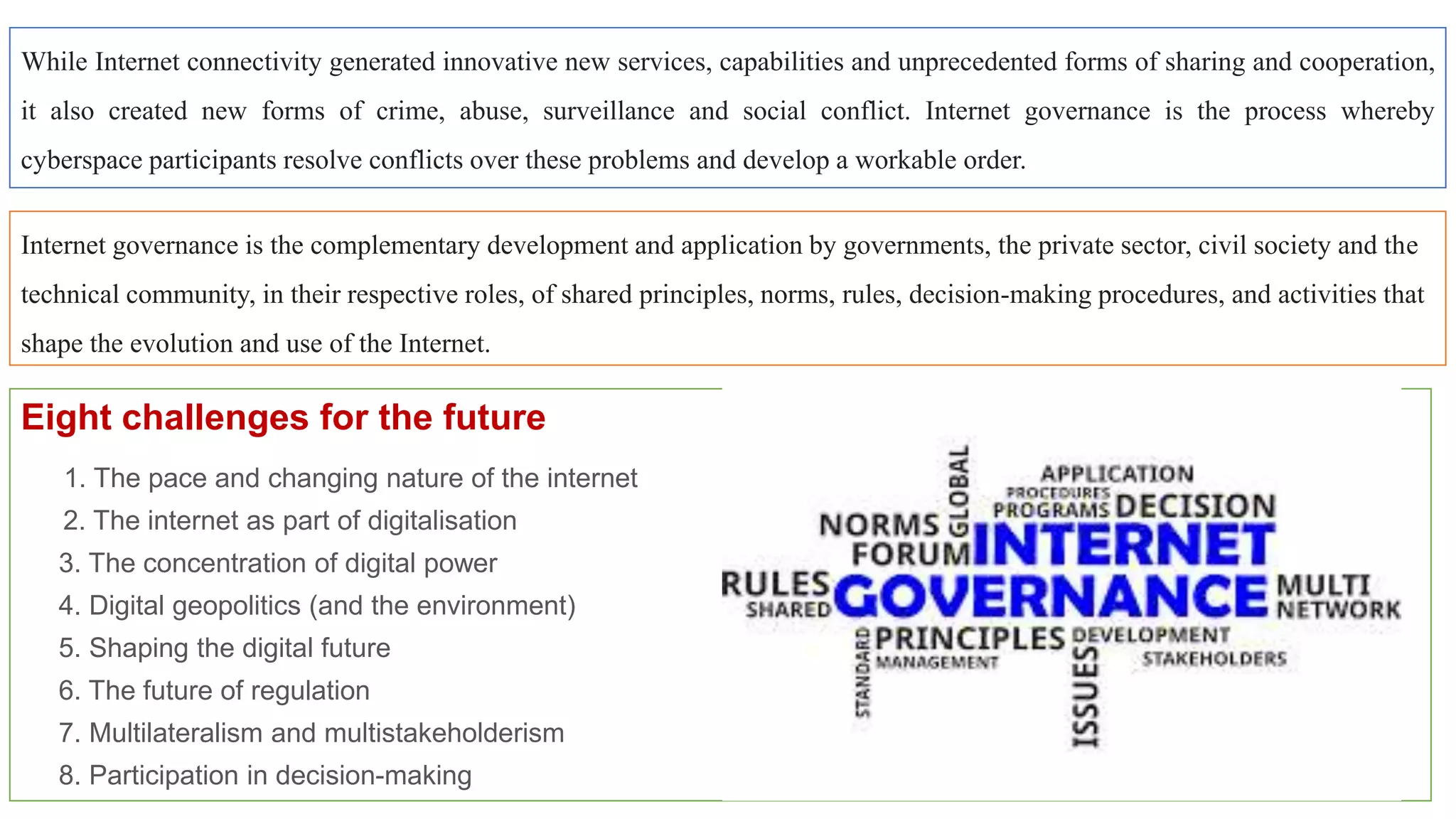 Eight challenges for the future
1. The pace and changing nature of the internet
2. The internet as part of digitalisation
3. The concentration of digital power
4. Digital geopolitics (and the environment)
5. Shaping the digital future
6. The future of regulation
7. Multilateralism and multistakeholderism
8. Participation in decision-making
While Internet connectivity generated innovative new services, capabilities and unprecedented forms of sharing and cooperation,
it also created new forms of crime, abuse, surveillance and social conflict. Internet governance is the process whereby
cyberspace participants resolve conflicts over these problems and develop a workable order.
Internet governance is the complementary development and application by governments, the private sector, civil society and the
technical community, in their respective roles, of shared principles, norms, rules, decision-making procedures, and activities that
shape the evolution and use of the Internet.
 