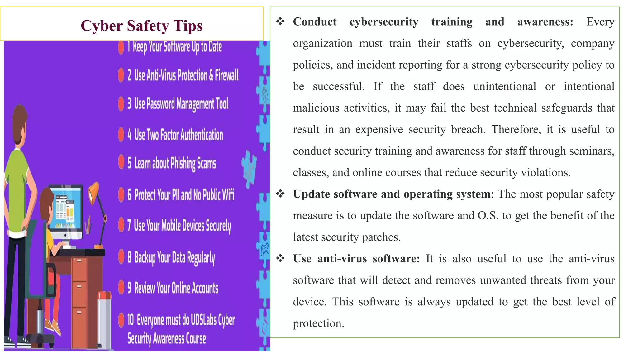 Cyber Safety Tips  Conduct cybersecurity training and awareness: Every
organization must train their staffs on cybersecurity, company
policies, and incident reporting for a strong cybersecurity policy to
be successful. If the staff does unintentional or intentional
malicious activities, it may fail the best technical safeguards that
result in an expensive security breach. Therefore, it is useful to
conduct security training and awareness for staff through seminars,
classes, and online courses that reduce security violations.
 Update software and operating system: The most popular safety
measure is to update the software and O.S. to get the benefit of the
latest security patches.
 Use anti-virus software: It is also useful to use the anti-virus
software that will detect and removes unwanted threats from your
device. This software is always updated to get the best level of
protection.
 