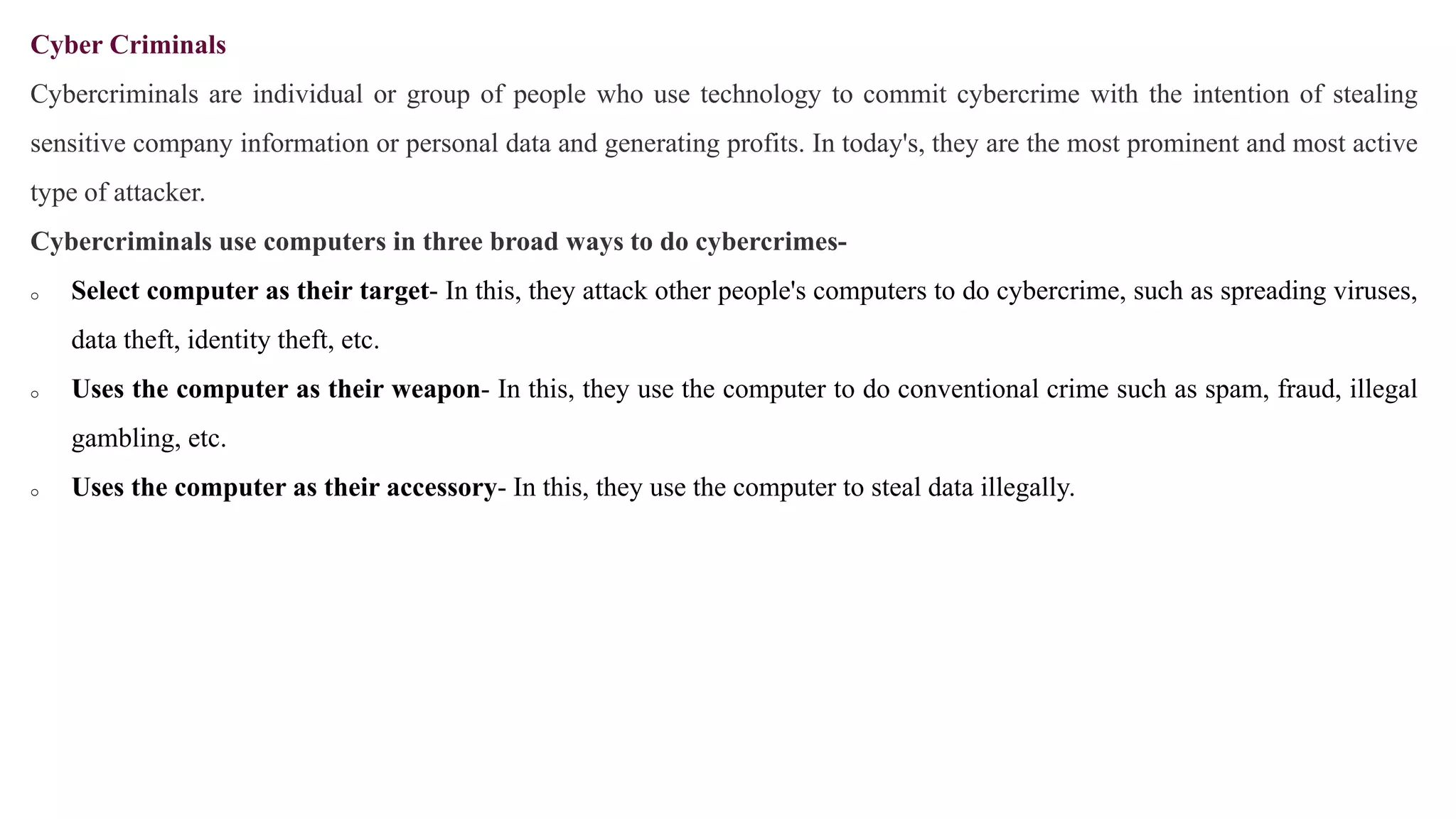 Cyber Criminals
Cybercriminals are individual or group of people who use technology to commit cybercrime with the intention of stealing
sensitive company information or personal data and generating profits. In today's, they are the most prominent and most active
type of attacker.
Cybercriminals use computers in three broad ways to do cybercrimes-
o Select computer as their target- In this, they attack other people's computers to do cybercrime, such as spreading viruses,
data theft, identity theft, etc.
o Uses the computer as their weapon- In this, they use the computer to do conventional crime such as spam, fraud, illegal
gambling, etc.
o Uses the computer as their accessory- In this, they use the computer to steal data illegally.
 