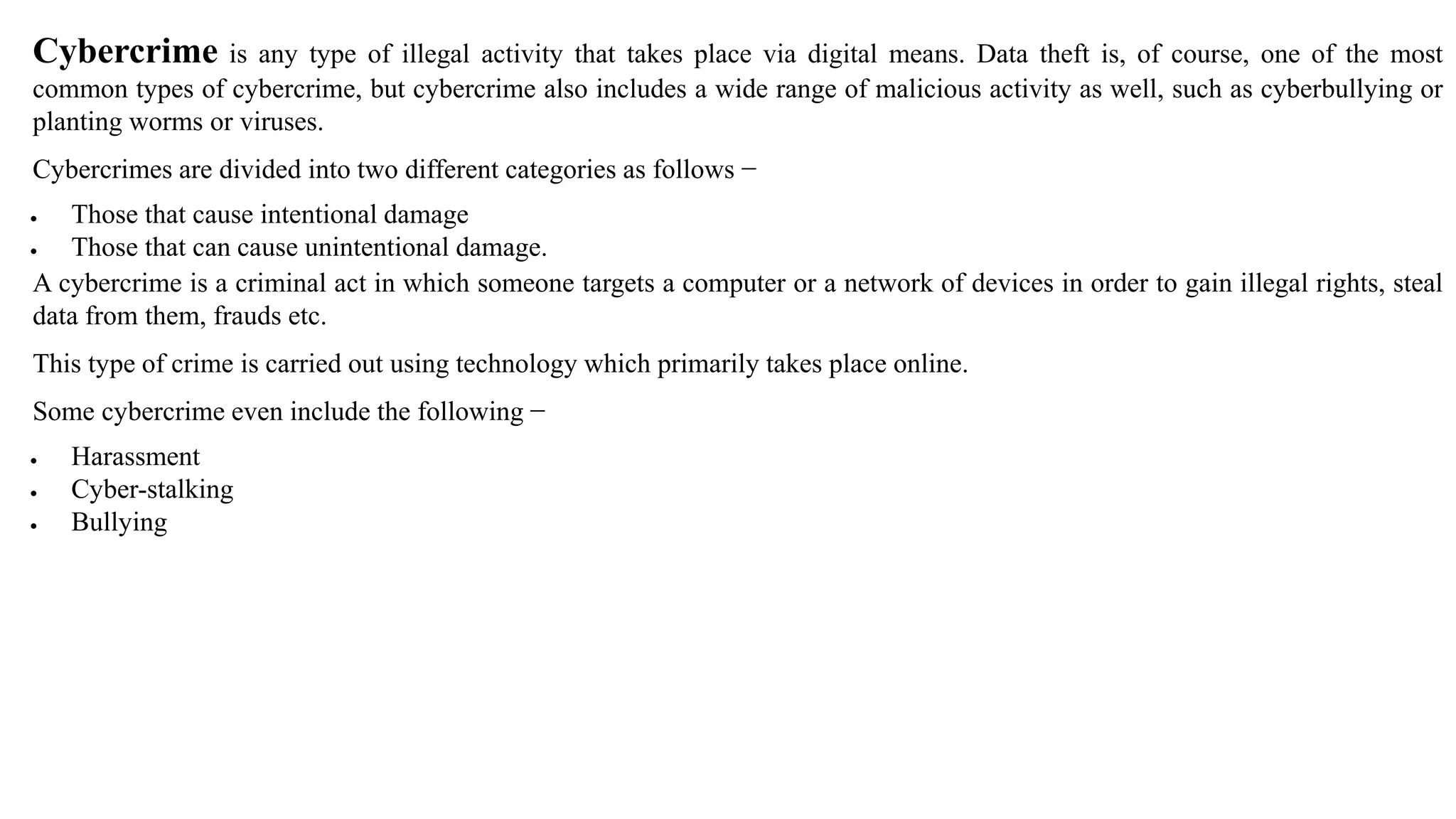 Cybercrime is any type of illegal activity that takes place via digital means. Data theft is, of course, one of the most
common types of cybercrime, but cybercrime also includes a wide range of malicious activity as well, such as cyberbullying or
planting worms or viruses.
Cybercrimes are divided into two different categories as follows −
 Those that cause intentional damage
 Those that can cause unintentional damage.
A cybercrime is a criminal act in which someone targets a computer or a network of devices in order to gain illegal rights, steal
data from them, frauds etc.
This type of crime is carried out using technology which primarily takes place online.
Some cybercrime even include the following −
 Harassment
 Cyber-stalking
 Bullying
 