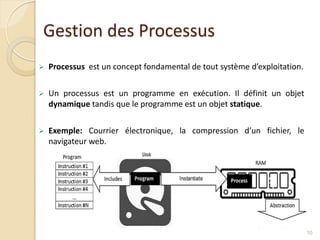 Gestion des Processus
 Processus est un concept fondamental de tout système d’exploitation.
 Un processus est un programme en exécution. Il définit un objet
dynamique tandis que le programme est un objet statique.
 Exemple: Courrier électronique, la compression d’un fichier, le
navigateur web.
10
 