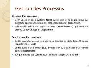 Gestion des Processus
Création d'un processus :
 UNIX utilise un appel système fork() qui crée un clone du processus qui
s'exécute après duplication de l'espace mémoire et du contexte.
 WINDOWS utilise un appel système CreateProcess() qui crée un
processus et y charge un programme.
Terminaison d'un processus :
 Sortie normale, lorsque le processus a terminé sa tâche (sous Unix par
l’appel système exit)
 Sortie suite à une erreur (e.g. division par 0, inexistence d’un fichier
passé en paramètre)
 Tué par un autre processus (sous Unix par l’appel système kill)
11
 