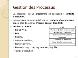 Gestion des Processus
 Un processus est un programme en exécution + contexte
d’exécution.
 Un processus est caractérisé par un contexte d’un processus
appelé bloc de contrôle (Process Control Bloc: PCB).
 Attributs d’un PCB:
◦ PID et PPID,
◦ État,
◦ Priorité,
◦ Compteur ordinal,
◦ Fichiers ouverts,
◦ Pointeurs: seg. code, seg. données, seg. Pile,
◦ Temps d’exécution.
16
 