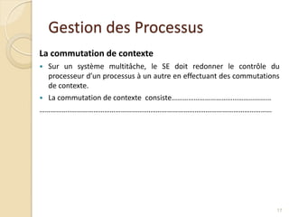 Gestion des Processus
La commutation de contexte
 Sur un système multitâche, le SE doit redonner le contrôle du
processeur d’un processus à un autre en effectuant des commutations
de contexte.
 La commutation de contexte consiste………………………………………………
……………..…………………………………….…………………………………………………………
17
 