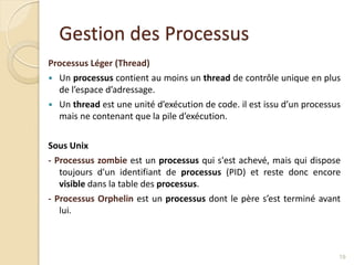 Gestion des Processus
Processus Léger (Thread)
 Un processus contient au moins un thread de contrôle unique en plus
de l’espace d’adressage.
 Un thread est une unité d’exécution de code. il est issu d’un processus
mais ne contenant que la pile d’exécution.
Sous Unix
- Processus zombie est un processus qui s'est achevé, mais qui dispose
toujours d'un identifiant de processus (PID) et reste donc encore
visible dans la table des processus.
- Processus Orphelin est un processus dont le père s’est terminé avant
lui.
19
 
