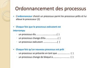 Ordonnancement des processus
 L’ordonnanceur choisit un processus parmi les processus prêts et lui
alloue le processeur (2)
 Chaque fois que le processus exécutant est
interrompu
◦ un processus élu ………………………..……( )
◦ un processus change d’élu ………………..( )
◦ un processus exécutant ……………………( )
 Chaque fois qu’un nouveau processus est prêt
◦ un processus se présente en tant que ………………… ( )
◦ un processus change de bloqué à……………………….. ( )
 