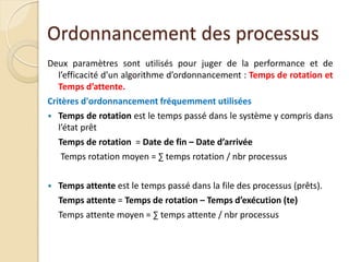 Ordonnancement des processus
Deux paramètres sont utilisés pour juger de la performance et de
l’efficacité d’un algorithme d’ordonnancement : Temps de rotation et
Temps d’attente.
Critères d'ordonnancement fréquemment utilisées
 Temps de rotation est le temps passé dans le système y compris dans
l’état prêt
Temps de rotation = Date de fin – Date d’arrivée
Temps rotation moyen = ∑ temps rotation / nbr processus
 Temps attente est le temps passé dans la file des processus (prêts).
Temps attente = Temps de rotation – Temps d’exécution (te)
Temps attente moyen = ∑ temps attente / nbr processus
 