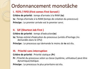 I. FCFS / FIFO (First comes First Served )
Critère de priorité : temps d’arrivée à la RAM (ta)
ta : Temps d’arrivée à la RAM (temps de création du processus)
Principe : Le premier arrivée est le premier servi.
II. SJF (Shortest Job First )
Critère de priorité : temps d’exécution(te)
te: Temps estimé d’exécution du processus (unités d’horloge /ns
demandés dans le CPU)
Principe : Le processus qui demande le moins de te est élu.
III. Priorité sans interruption
Critère de priorité : Priorité statique (Pr)
Pr : Priorité du processus selon sa classe (système, utilisateur) peut être
dynamique/statique.
Principe : Le processus le plus prioritaire est élu.
Ordonnancement monotâche
 