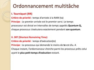 I. Tourniquet (RR)
Critère de priorité : temps d’arrivée à la RAM (ta)
Principe : Le premier arrivée est le premier servi. Le temps
processeur est divisé en intervalles de temps appelés Quantum Q,
chaque processus s’exécutera exactement pendant son quantum.
II. SRT (Shortest Remaining Time)
Critère de priorité : temps d’exécution(te)
Principe : Le processus qui demande le moins de te est élu. A
Chaque instant, l’ordonnanceur cherche parmi les processus prêts celui
ayant le plus petit temps d’exécution restant.
Ordonnancement multitâche
 