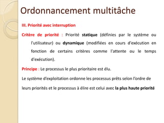 III. Priorité avec interruption
Critère de priorité : Priorité statique (définies par le système ou
l'utilisateur) ou dynamique (modifiées en cours d'exécution en
fonction de certains critères comme l'attente ou le temps
d'exécution).
Principe : Le processus le plus prioritaire est élu.
Le système d’exploitation ordonne les processus prêts selon l’ordre de
leurs priorités et le processus à élire est celui avec la plus haute priorité
Ordonnancement multitâche
 