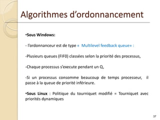 37
Algorithmes d’ordonnancement
•Sous Windows:
- l’ordonnanceur est de type « Multilevel feedback queue» :
-Plusieurs queues (FIF0) classées selon la priorité des processus,
-Chaque processus s’execute pendant un Q,
-Si un processus consomme beaucoup de temps processeur, il
passe à la queue de priorité inférieure.
•Sous Linux : Politique du tourniquet modifié = Tourniquet avec
priorités dynamiques
 
