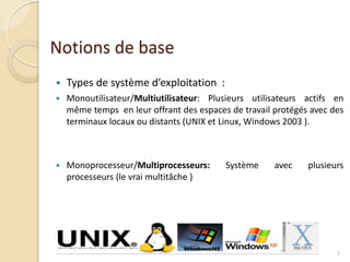 Notions de base
 Types de système d’exploitation :
 Monoutilisateur/Multiutilisateur: Plusieurs utilisateurs actifs en
même temps en leur offrant des espaces de travail protégés avec des
terminaux locaux ou distants (UNIX et Linux, Windows 2003 ).
 Monoprocesseur/Multiprocesseurs: Système avec plusieurs
processeurs (le vrai multitâche )
7
 