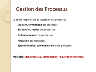 Gestion des Processus
Le SE est responsable de la gestion des processus :
- Création, terminaison des processus
- Suspension, reprise des processus
- Ordonnancement des processus
- Allocation des ressources
- Synchronisation, communication entre processus
Mots clés: Etat, processus, commutation, PCB, ordonnancement,
9
 