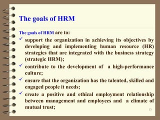 The goals of HRM
The goals of HRM are to:
 support the organization in achieving its objectives by
developing and implementing human resource (HR)
strategies that are integrated with the business strategy
(strategic HRM);
 contribute to the development of a high-performance
culture;
 ensure that the organization has the talented, skilled and
engaged people it needs;
 create a positive and ethical employment relationship
between management and employees and a climate of
mutual trust; 13
 