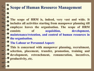 Scope of Human Resource Management
The scope of HRM is, indeed, very vast and wide. It
includes all activities starting from manpower planning till
employee leaves the organisation. The scope of HRM
consists of acquisition, development,
maintenance/retention, and control of human resources in
the organisation.
The Labour or Personnel Aspect:
This is concerned with manpower planning, recruitment,
selection, placement, transfer, promotion, training and
development, retrenchment, remuneration, incentives,
productivity, etc.
 