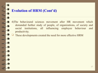 Evolution of HRM (Cont’d)
4)The behavioural sciences movement after HR movement which
demanded further study of people, of organizations, of society and
social institutions, all influencing employee behaviour and
productivity.
 These developments created the need for more effective HRM
17
 