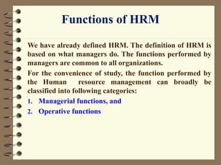 Functions of HRM
We have already defined HRM. The definition of HRM is
based on what managers do. The functions performed by
managers are common to all organizations.
For the convenience of study, the function performed by
the Human resource management can broadly be
classified into following categories:
1. Managerial functions, and
2. Operative functions
 