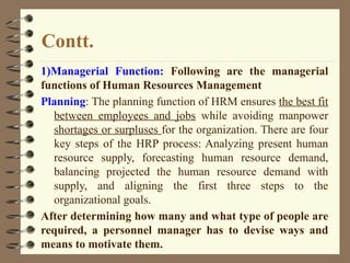 Contt.
1)Managerial Function: Following are the managerial
functions of Human Resources Management
Planning: The planning function of HRM ensures the best fit
between employees and jobs while avoiding manpower
shortages or surpluses for the organization. There are four
key steps of the HRP process: Analyzing present human
resource supply, forecasting human resource demand,
balancing projected the human resource demand with
supply, and aligning the first three steps to the
organizational goals.
After determining how many and what type of people are
required, a personnel manager has to devise ways and
means to motivate them.
 
