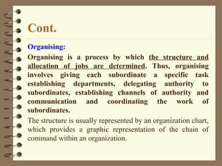 Cont.
Organising:
Organising is a process by which the structure and
allocation of jobs are determined. Thus, organising
involves giving each subordinate a specific task
establishing departments, delegating authority to
subordinates, establishing channels of authority and
communication and coordinating the work of
subordinates.
The structure is usually represented by an organization chart,
which provides a graphic representation of the chain of
command within an organization.
 