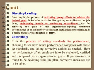 Contt.
Directing/Leading:
Directing is the process of activating group efforts to achieve the
desired goals. It includes activities like getting subordinates the job
done, maintaining morale or motivating subordinates etc. for
achieving the goals of the organisation.Tapping maximum
potentialities of an employee via constant motivation and command is
a prime focus for this function of HRM.
Controlling:
It is the process of setting standards for performance,
checking to see how actual performance compares with these
set standards, and taking corrective actions as needed. Here
the performance of an employee is to be evaluated, verified
and compared with organizational goals. If performance is
found to be deviating from the plan, corrective measures are
to be taken.
 