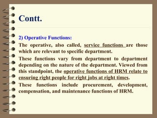 Contt.
2) Operative Functions:
The operative, also called, service functions are those
which are relevant to specific department.
These functions vary from department to department
depending on the nature of the department. Viewed from
this standpoint, the operative functions of HRM relate to
ensuring right people for right jobs at right times.
These functions include procurement, development,
compensation, and maintenance functions of HRM.
 