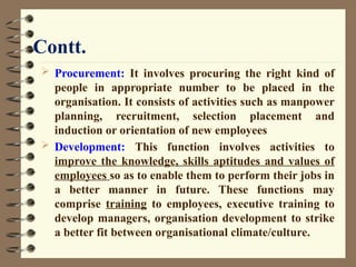 Contt.
 Procurement: It involves procuring the right kind of
people in appropriate number to be placed in the
organisation. It consists of activities such as manpower
planning, recruitment, selection placement and
induction or orientation of new employees
 Development: This function involves activities to
improve the knowledge, skills aptitudes and values of
employees so as to enable them to perform their jobs in
a better manner in future. These functions may
comprise training to employees, executive training to
develop managers, organisation development to strike
a better fit between organisational climate/culture.
 